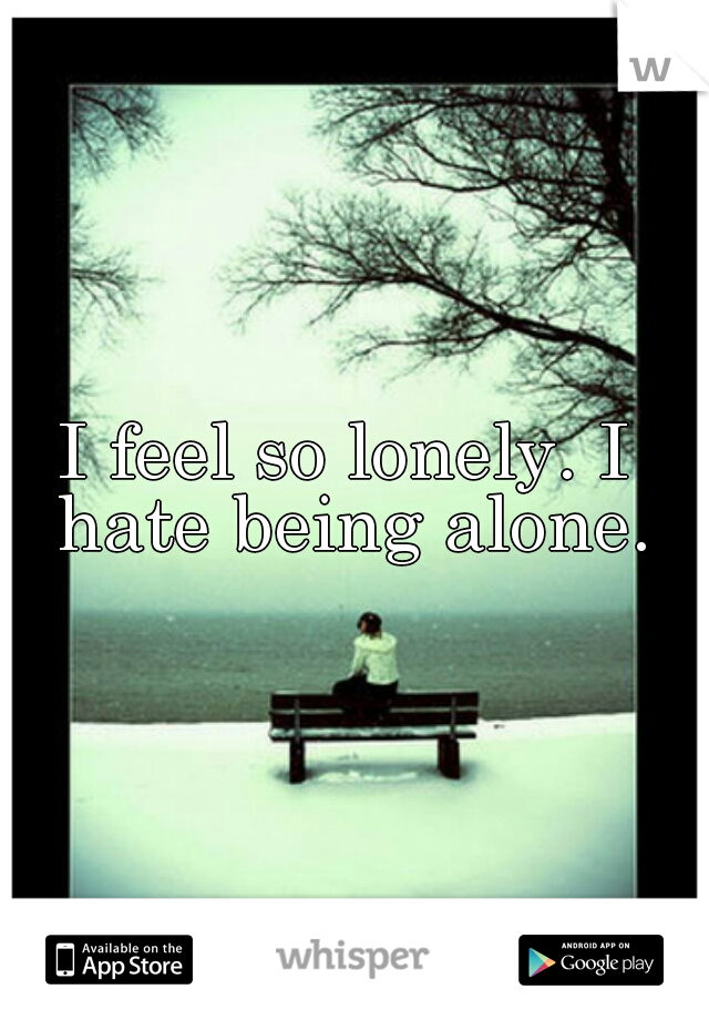 I feel so lonely. I hate being alone.