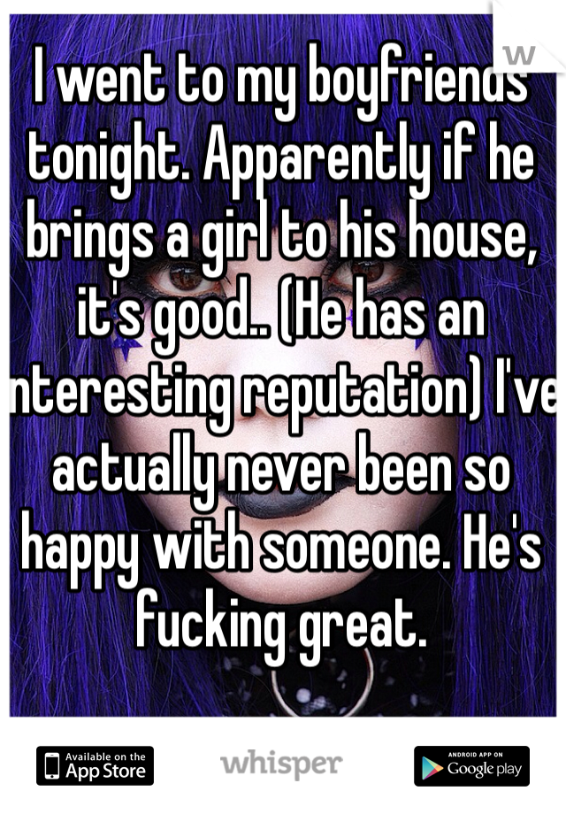 I went to my boyfriends tonight. Apparently if he brings a girl to his house, it's good.. (He has an interesting reputation) I've actually never been so happy with someone. He's fucking great.