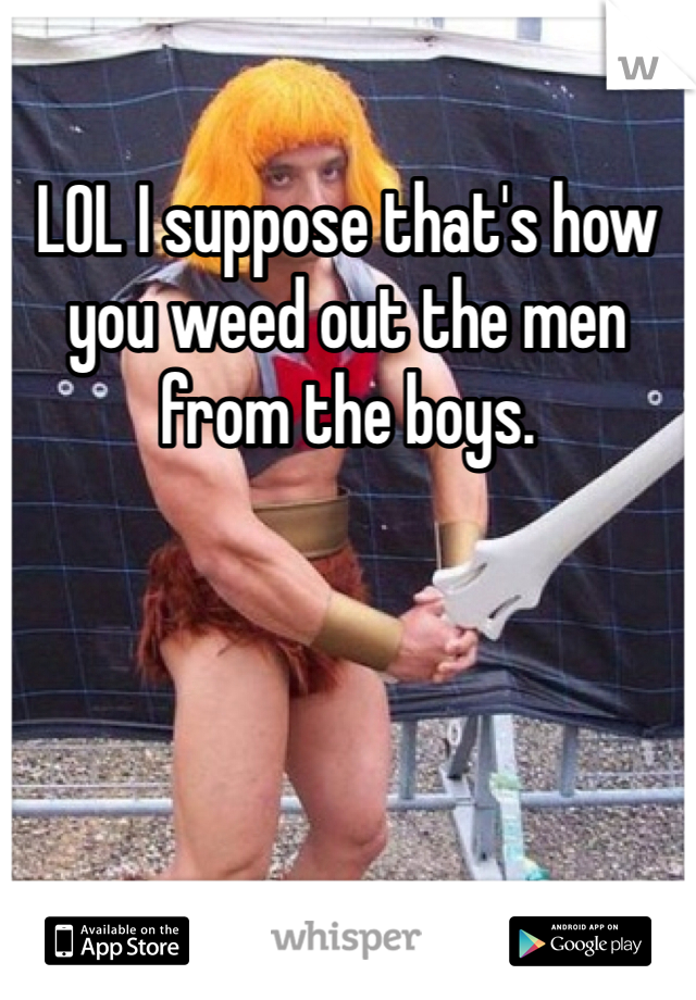 LOL I suppose that's how you weed out the men from the boys. 