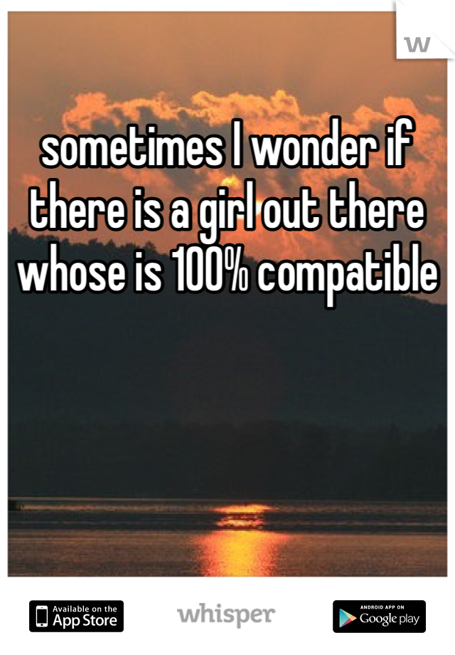 sometimes I wonder if there is a girl out there whose is 100% compatible 