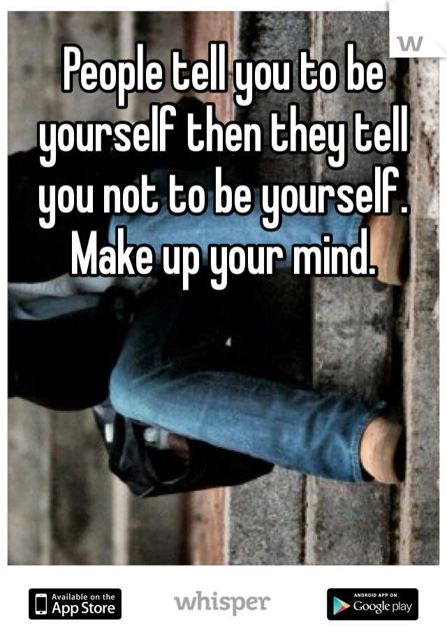People tell you to be yourself then they tell you not to be yourself. Make up your mind.