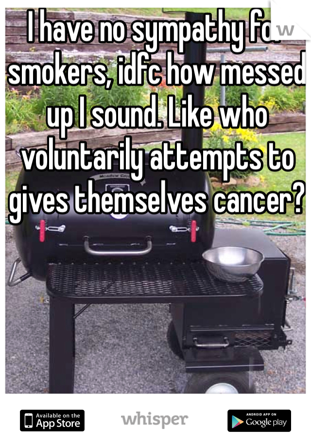 I have no sympathy for smokers, idfc how messed up I sound. Like who voluntarily attempts to gives themselves cancer?