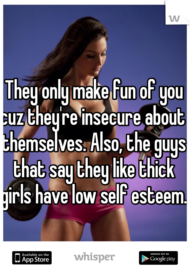They only make fun of you cuz they're insecure about themselves. Also, the guys that say they like thick girls have low self esteem.