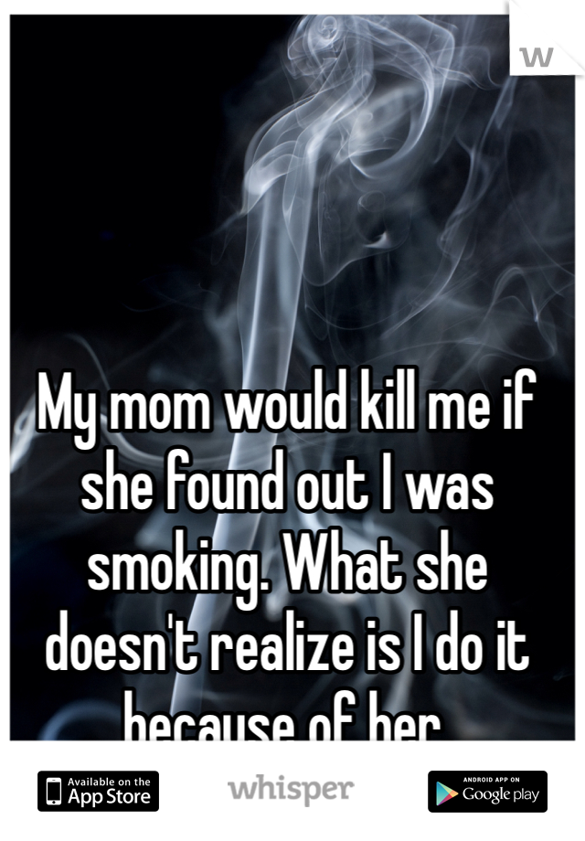 My mom would kill me if she found out I was smoking. What she doesn't realize is I do it because of her.