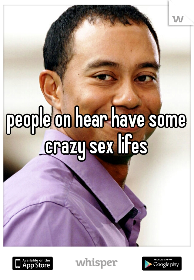 people on hear have some crazy sex lifes 