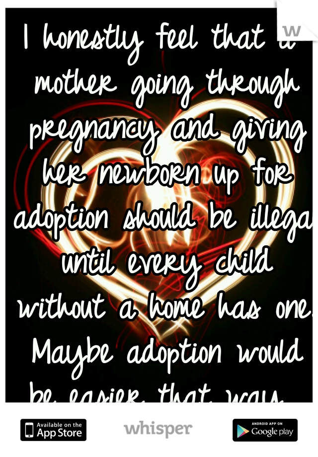 I honestly feel that a mother going through pregnancy and giving her newborn up for adoption should be illegal until every child without a home has one. Maybe adoption would be easier that way. 