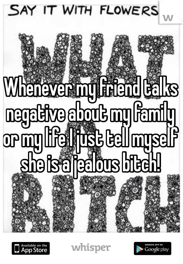 Whenever my friend talks negative about my family or my life I just tell myself she is a jealous bitch!