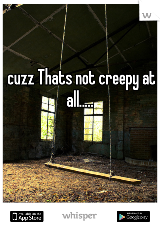  cuzz Thats not creepy at all.....