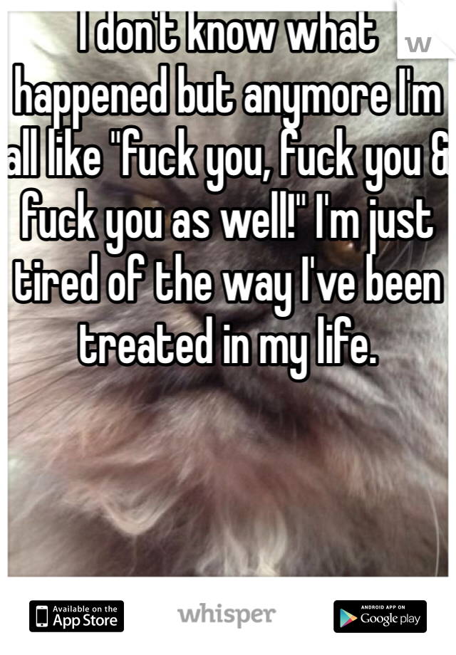 I don't know what happened but anymore I'm all like "fuck you, fuck you & fuck you as well!" I'm just tired of the way I've been treated in my life. 