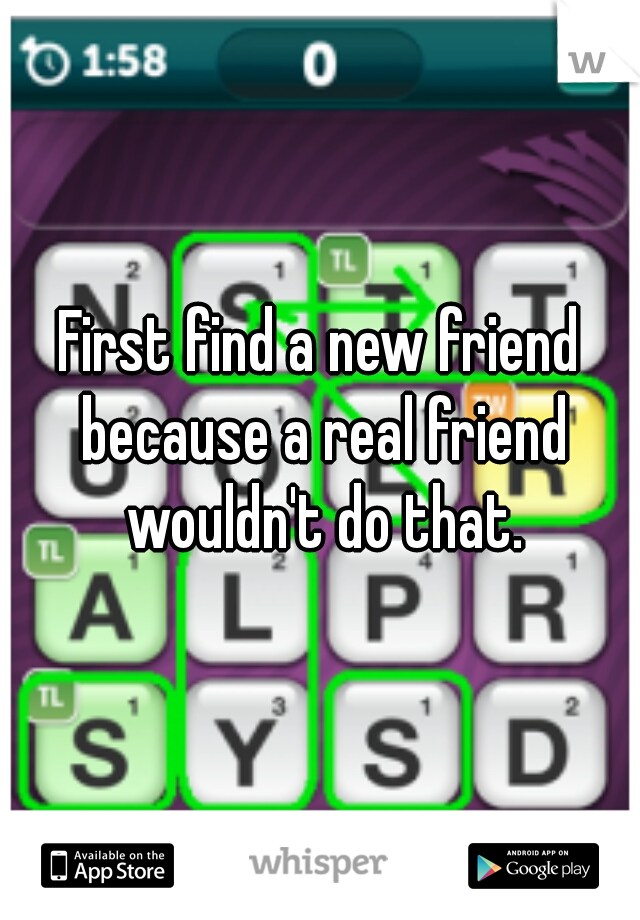 First find a new friend because a real friend wouldn't do that.