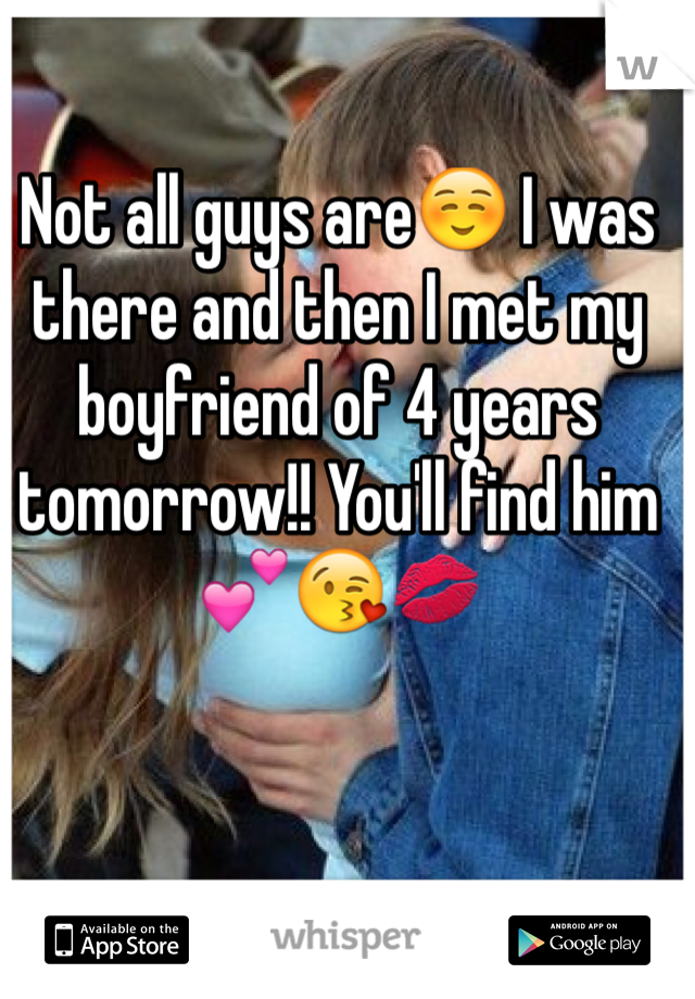 Not all guys are☺️ I was there and then I met my boyfriend of 4 years tomorrow!! You'll find him💕😘💋