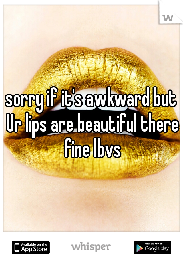 sorry if it's awkward but Ur lips are beautiful there fine lbvs
