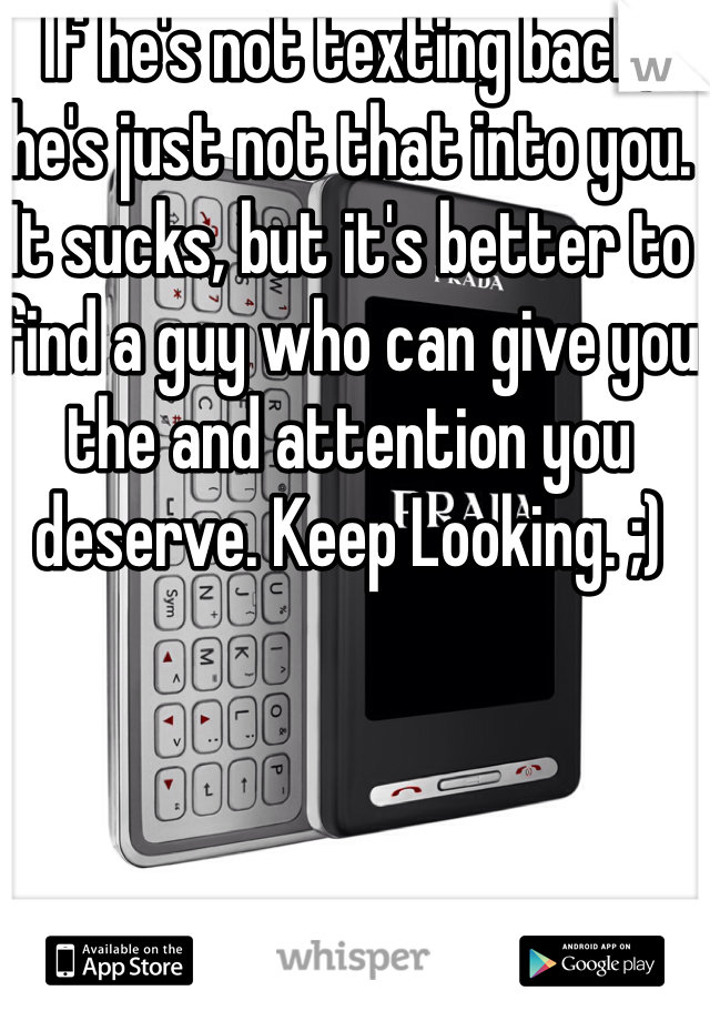 If he's not texting back, he's just not that into you. It sucks, but it's better to find a guy who can give you the and attention you deserve. Keep Looking. ;)