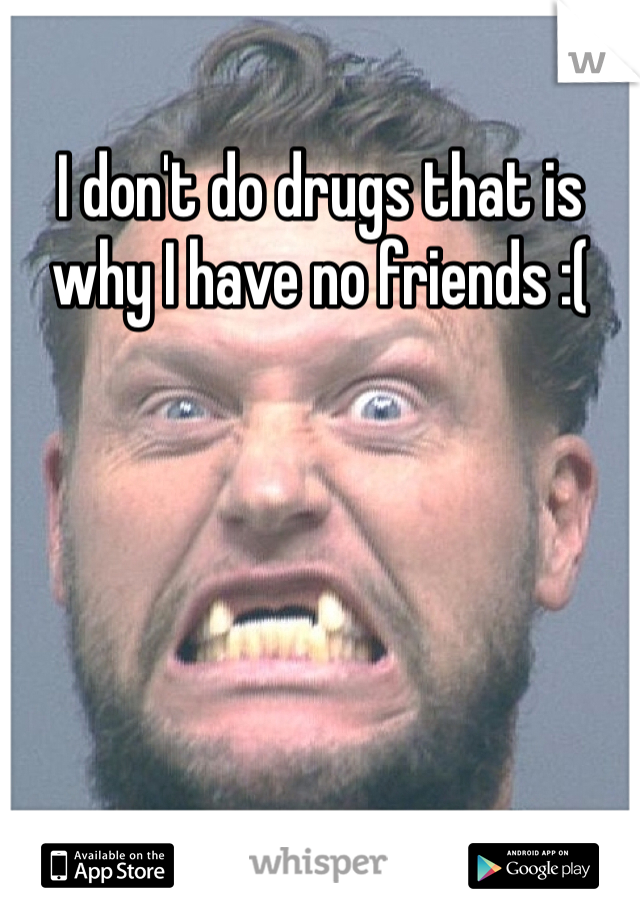 I don't do drugs that is why I have no friends :(