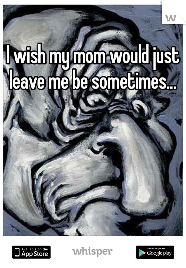 I wish my mom would just leave me be sometimes... 