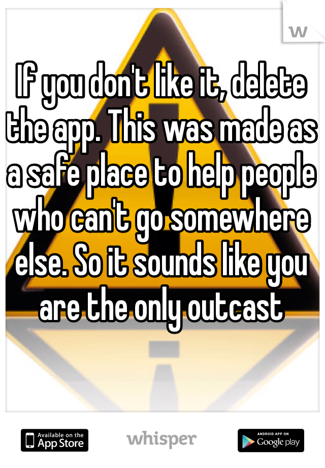 If you don't like it, delete the app. This was made as a safe place to help people who can't go somewhere else. So it sounds like you are the only outcast
