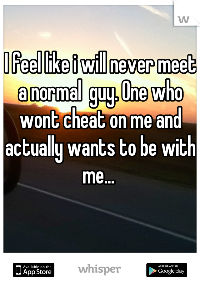 I feel like i will never meet a normal  guy. One who wont cheat on me and actually wants to be with me... 