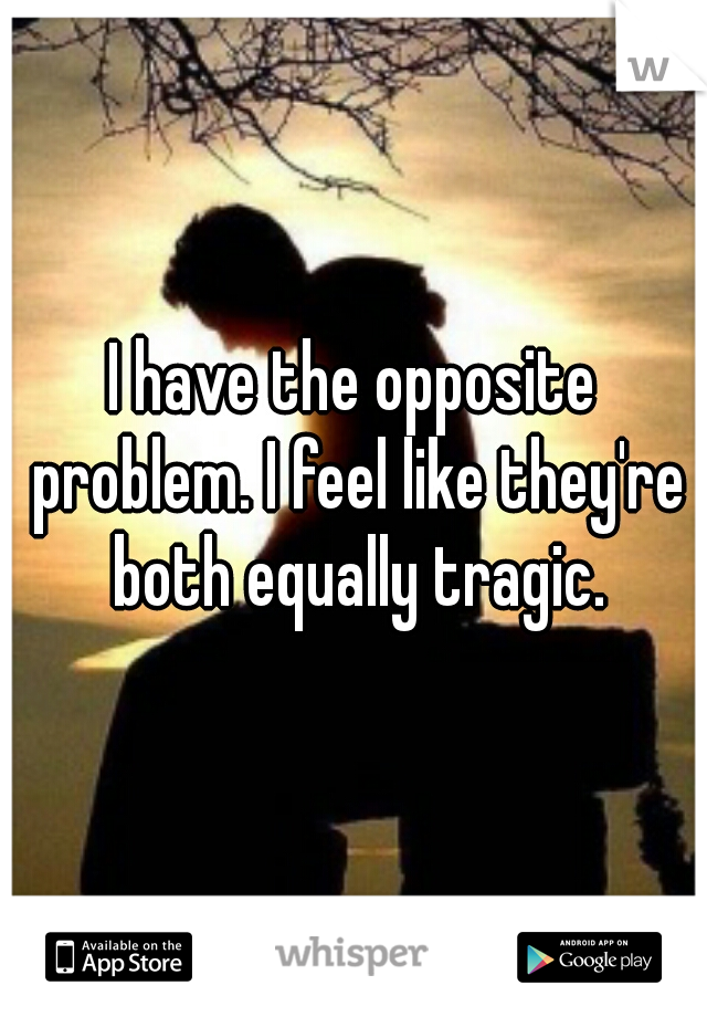 I have the opposite problem. I feel like they're both equally tragic.