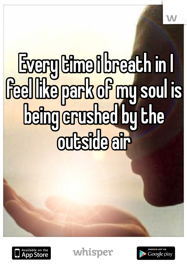  Every time i breath in I feel like park of my soul is being crushed by the outside air