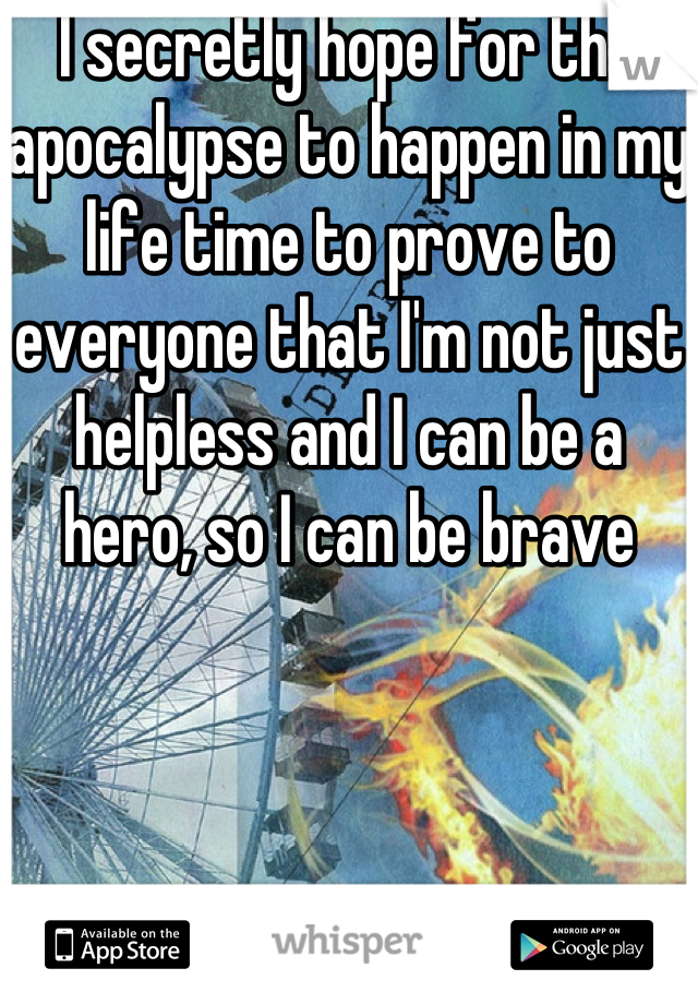 I secretly hope for the apocalypse to happen in my life time to prove to everyone that I'm not just helpless and I can be a hero, so I can be brave