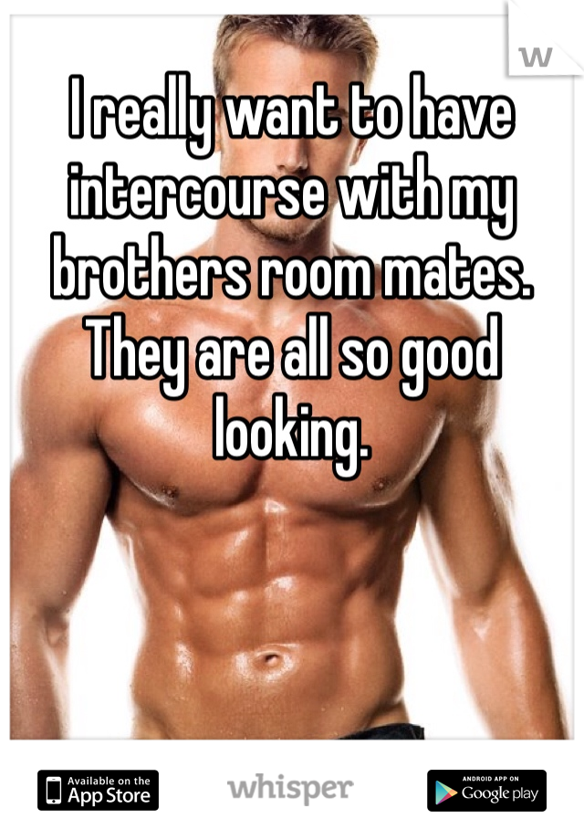 I really want to have intercourse with my brothers room mates. They are all so good looking. 