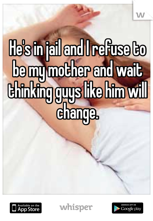 He's in jail and I refuse to be my mother and wait thinking guys like him will change. 