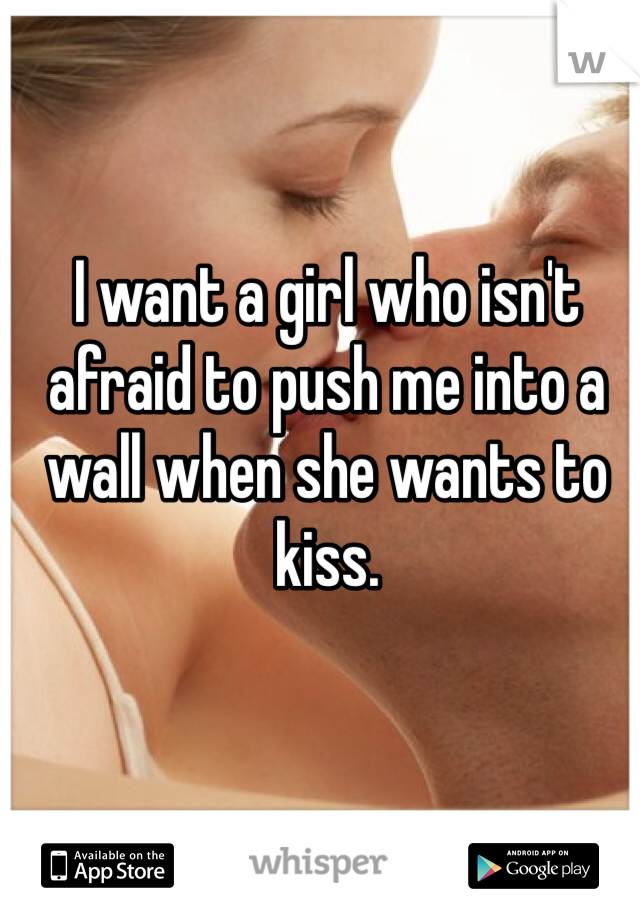 I want a girl who isn't afraid to push me into a wall when she wants to kiss.