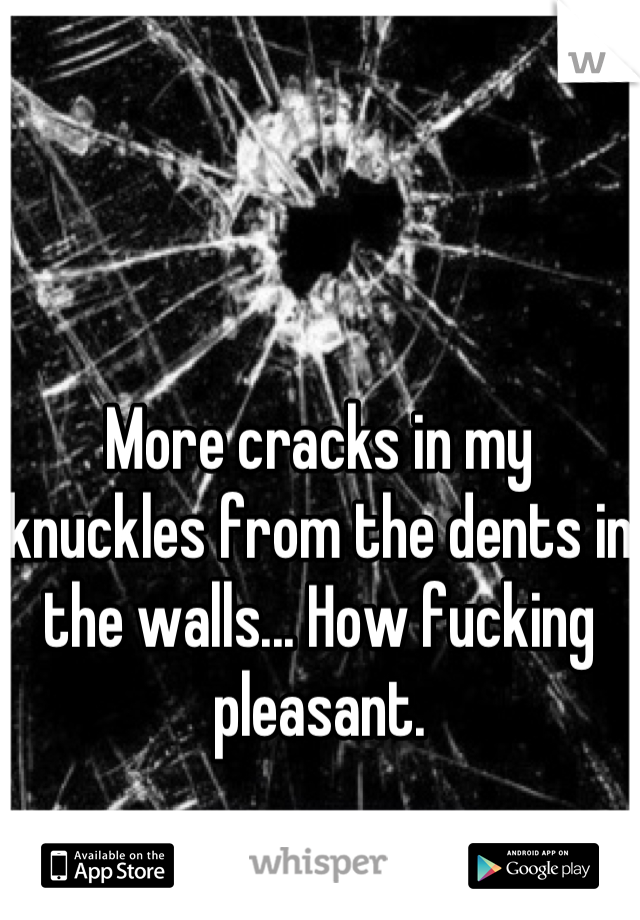 More cracks in my knuckles from the dents in the walls... How fucking pleasant.