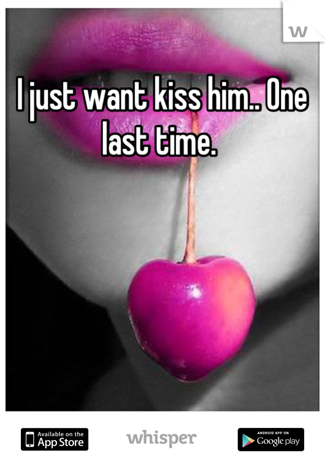I just want kiss him.. One last time. 
