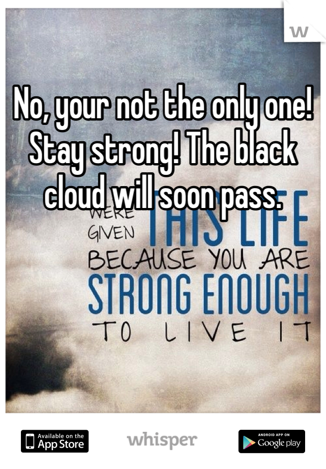 No, your not the only one! Stay strong! The black cloud will soon pass. 