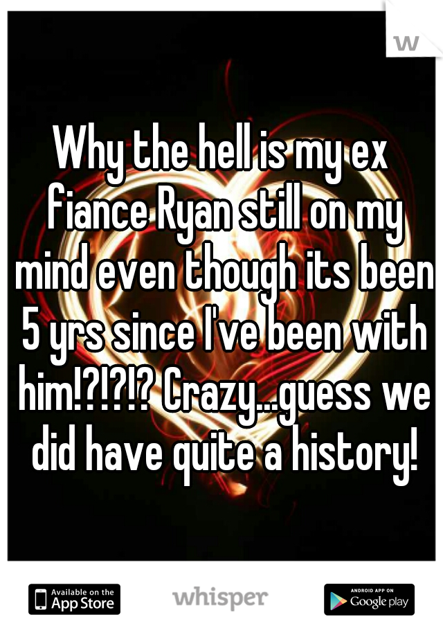 Why the hell is my ex fiance Ryan still on my mind even though its been 5 yrs since I've been with him!?!?!? Crazy...guess we did have quite a history!