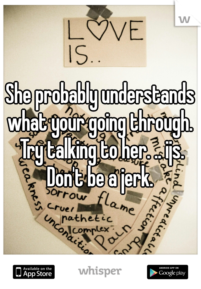 She probably understands what your going through.  Try talking to her. .. ijs. Don't be a jerk. 