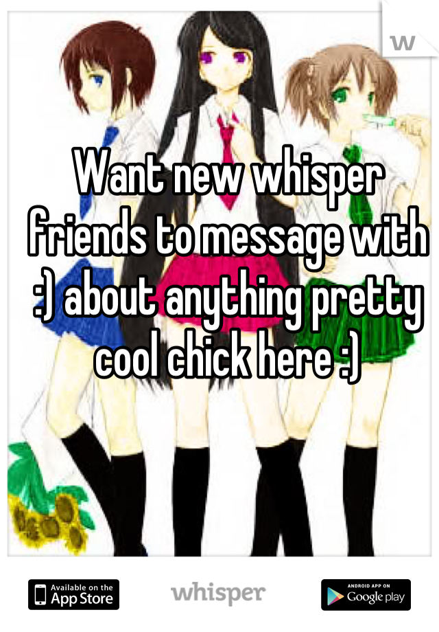 Want new whisper friends to message with :) about anything pretty cool chick here :)