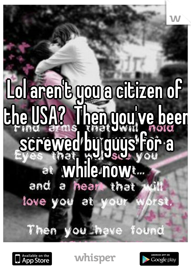 Lol aren't you a citizen of the USA?  Then you've been screwed by guys for a while now