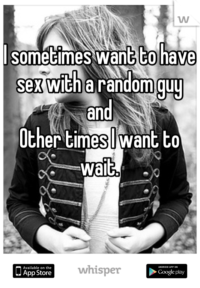 I sometimes want to have sex with a random guy 
and
Other times I want to wait.