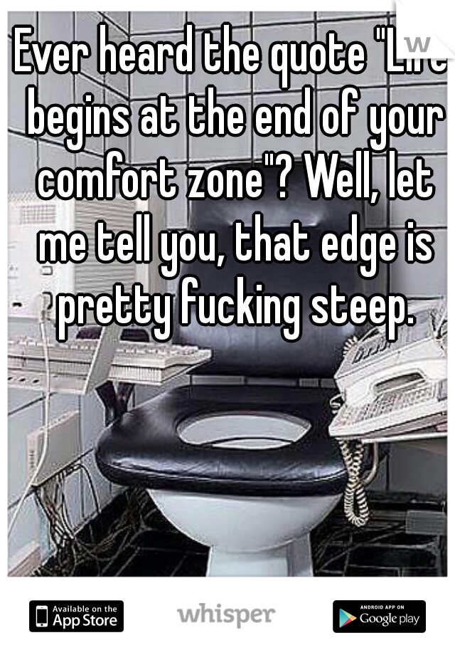 Ever heard the quote "Life begins at the end of your comfort zone"? Well, let me tell you, that edge is pretty fucking steep.