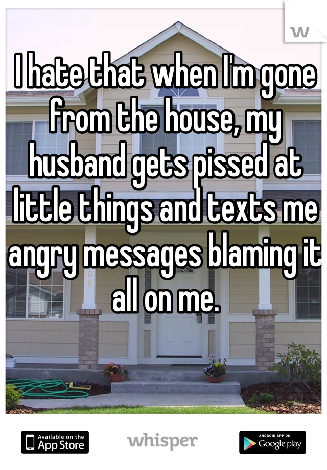 I hate that when I'm gone from the house, my husband gets pissed at little things and texts me angry messages blaming it all on me.