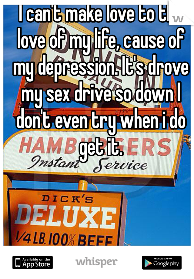 I can't make love to the love of my life, cause of my depression. It's drove my sex drive so down I don't even try when i do get it.