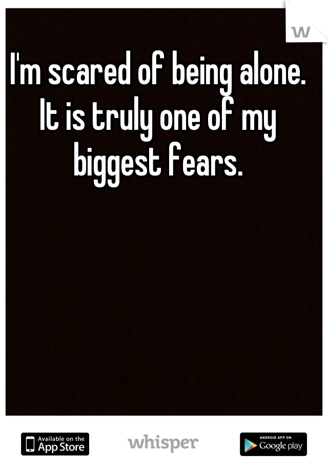 I'm scared of being alone. It is truly one of my biggest fears.