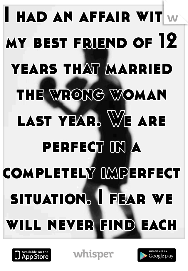 I had an affair with my best friend of 12 years that married the wrong woman last year. We are perfect in a completely imperfect situation. I fear we will never find each other again 