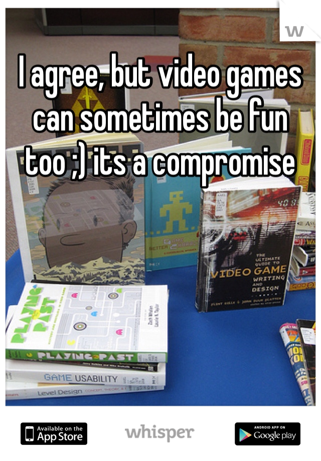 I agree, but video games can sometimes be fun too ;) its a compromise 