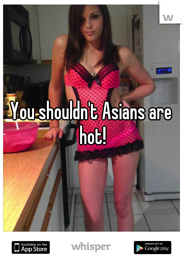 You shouldn't Asians are hot!