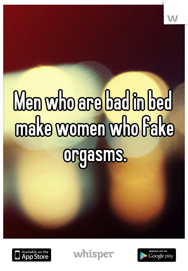 Men who are bad in bed make women who fake orgasms.