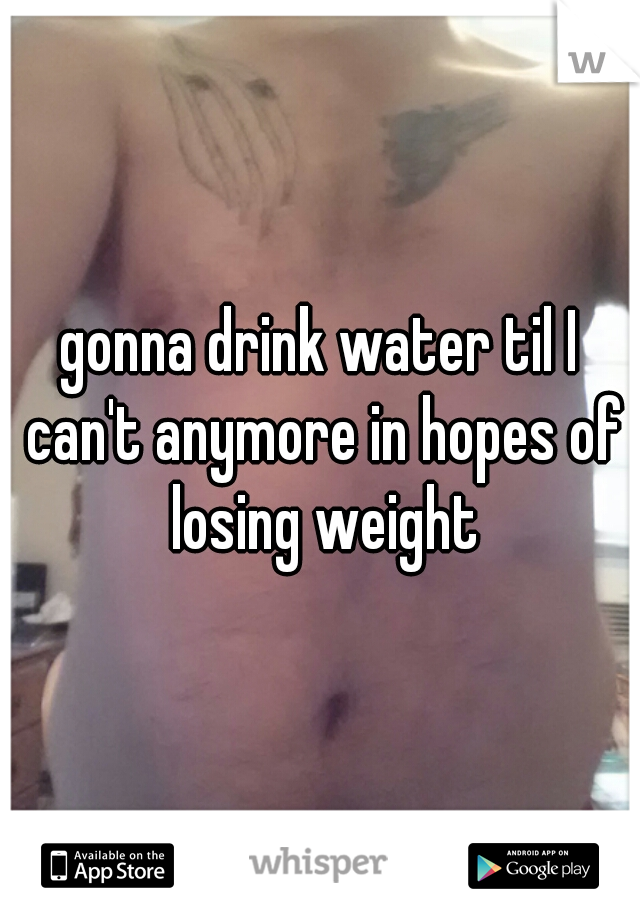 gonna drink water til I can't anymore in hopes of losing weight
