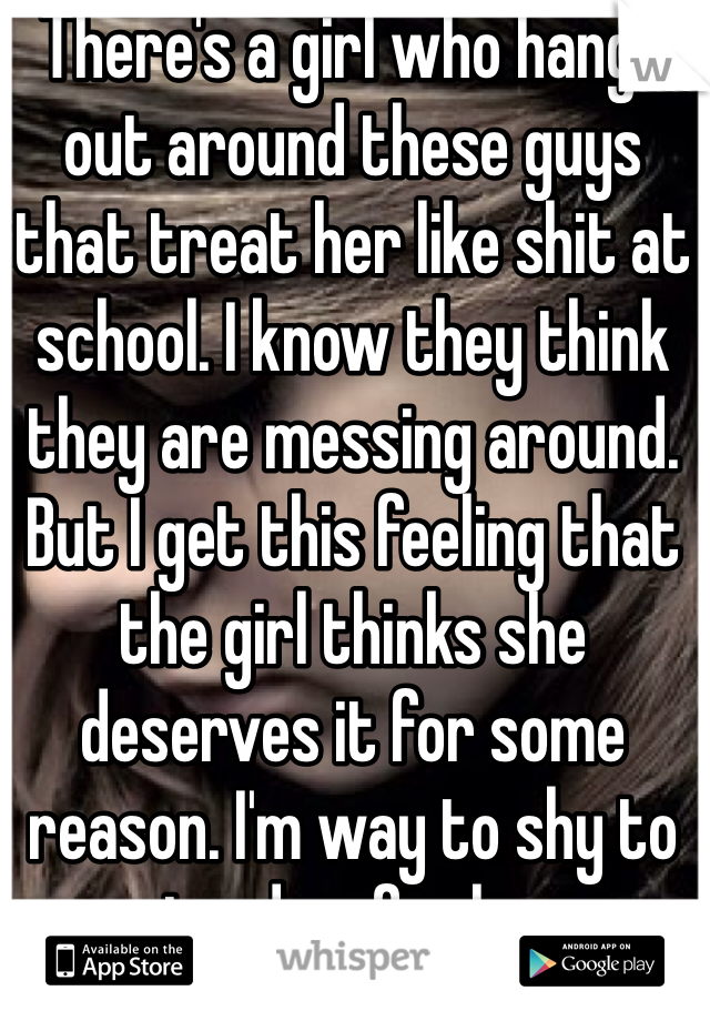 There's a girl who hangs out around these guys that treat her like shit at school. I know they think they are messing around. But I get this feeling that the girl thinks she deserves it for some reason. I'm way to shy to stand up for her. 