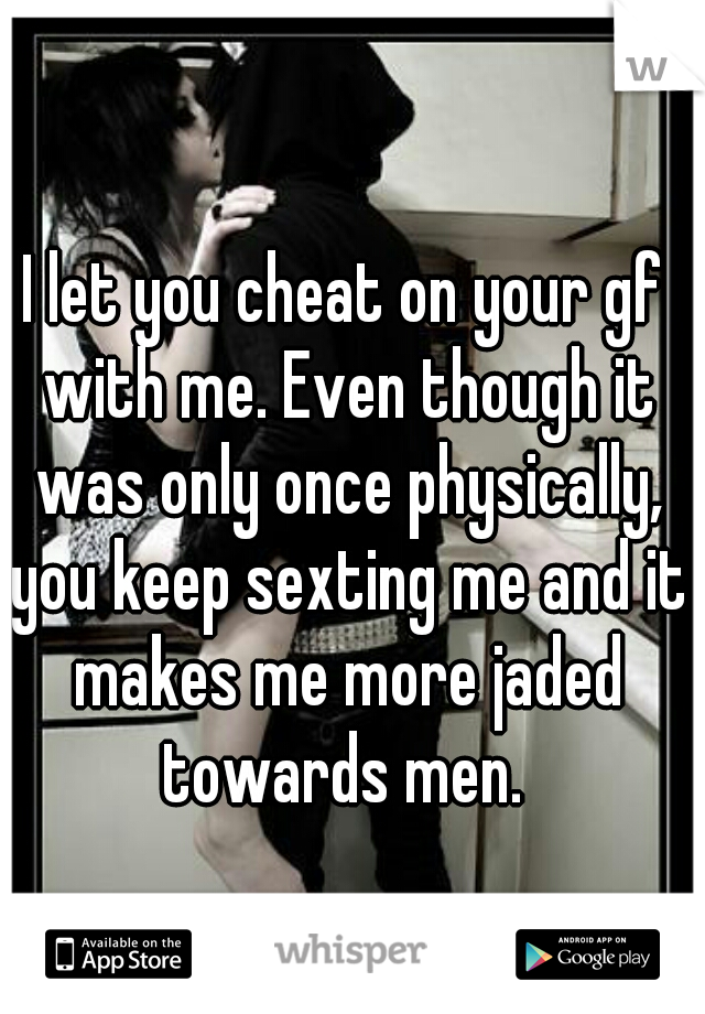 I let you cheat on your gf with me. Even though it was only once physically, you keep sexting me and it makes me more jaded towards men. 