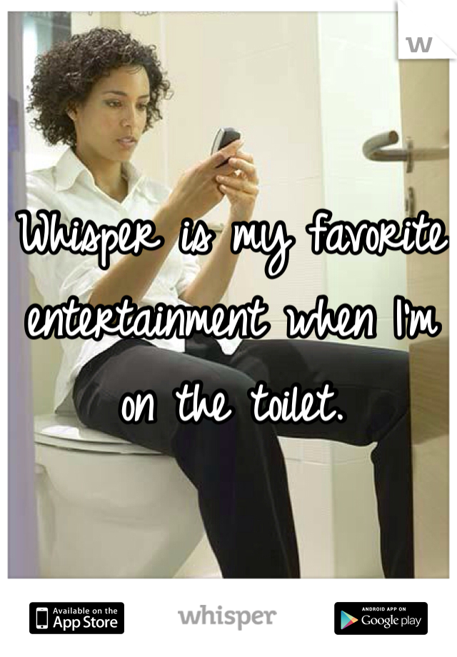 Whisper is my favorite 
entertainment when I'm on the toilet. 