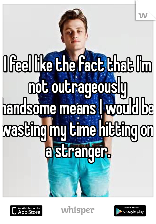 I feel like the fact that I'm not outrageously handsome means I would be wasting my time hitting on a stranger.