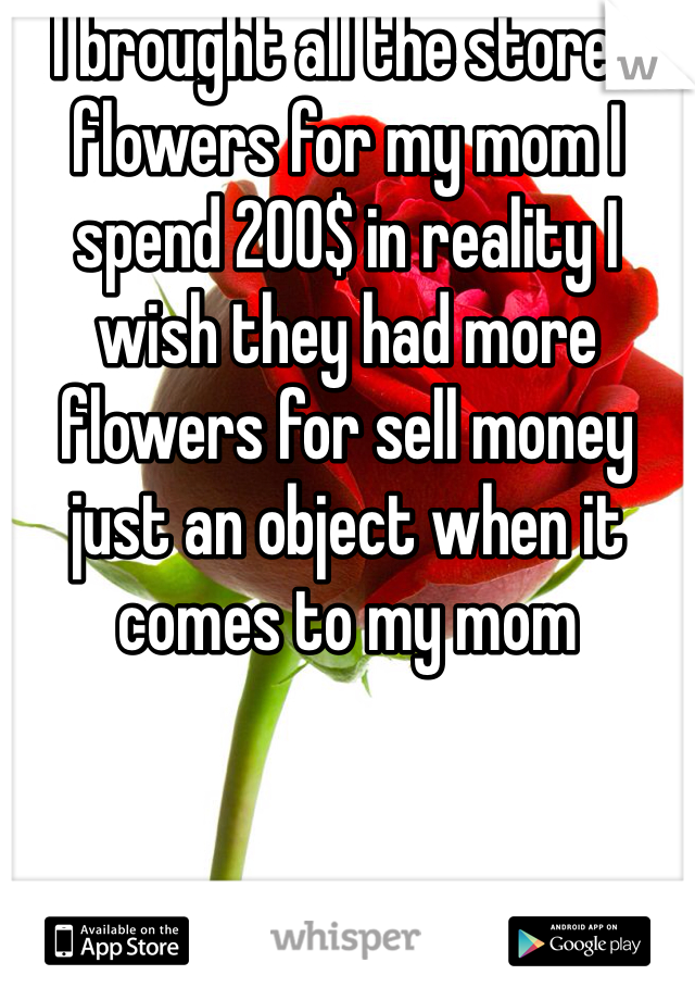 I brought all the stores flowers for my mom I spend 200$ in reality I wish they had more flowers for sell money just an object when it comes to my mom 