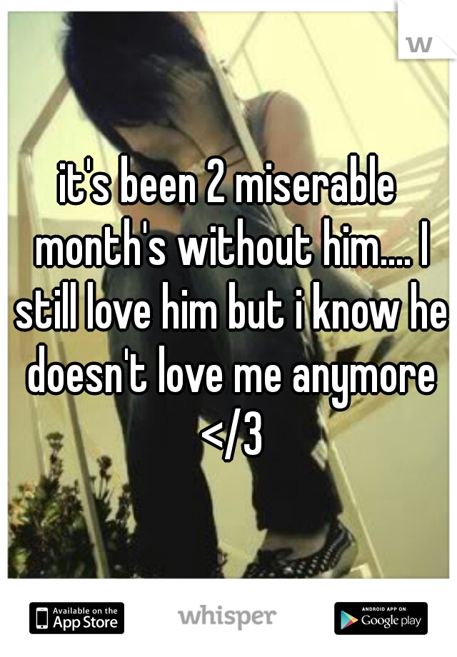 it's been 2 miserable month's without him.... I still love him but i know he doesn't love me anymore </3